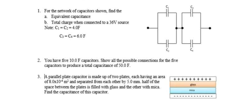 1. For the network of capacitors shown, find the
a Equivalent capacitance
b. Total charge when connected to a 36V source
Note: Ci C-4.0F
C3 =C=6.0F
2. You have five 10.0F capacitors. Show all the possible connections for the five
capacitors to produce a total capacitance of 50.0 F.
3. A parallel plate capacitor is made up of two plates, each having an area
of 8.0x10-m and separated from each other by 5.0 mm. half of the
space between the plates is filled with glass and the other with mica.
Find the capacitance of this capacitor.
+++++
+ + ++
