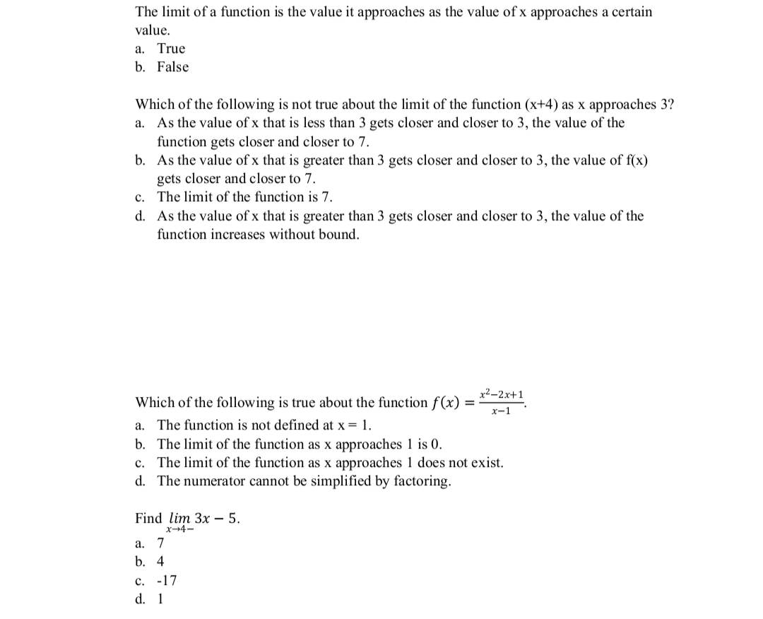 The limit of a function is the value it approaches as the value of x approaches a certain
value.
a. True
b. False
Which of the following is not true about the limit of the function (x+4) as x approaches 3?
a. As the value of x that is less than 3 gets closer and closer to 3, the value of the
function gets closer and closer to 7.
b. As the value of x that is greater than 3 gets closer and closer to 3, the value of f(x)
gets closer and closer to 7.
c. The limit of the function is
d. As the value of x that is greater than 3 gets closer and closer to 3, the value of the
function increases without bound.
x²–2x+1
Which of the following is true about the function f(x)
x-1
a. The function is not defined at x = 1.
b. The limit of the function as x approaches 1 is 0.
c. The limit of the function as x approaches 1 does not exist.
d. The numerator cannot be simplified by factoring.
Find lim 3x – 5.
x-4-
а. 7
b. 4
с. -17
d. 1
