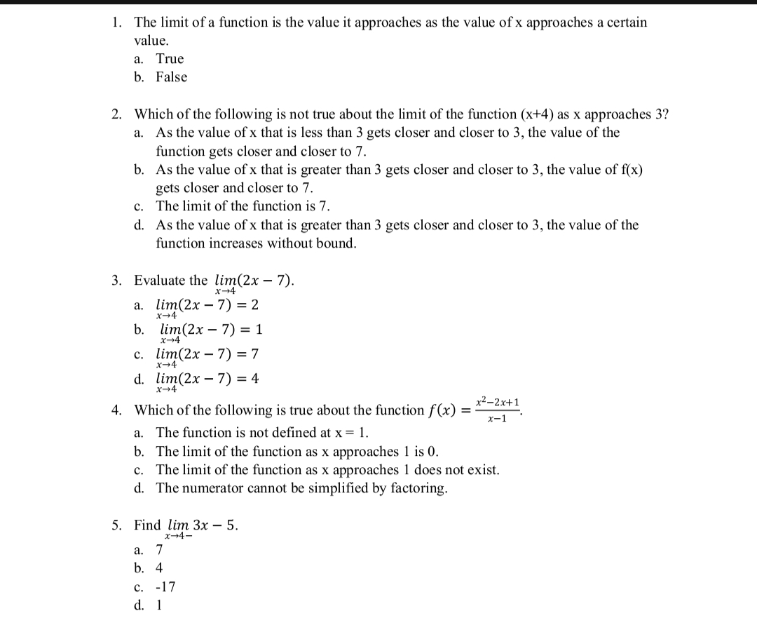 1. The limit of a function is the value it approaches as the value of x approaches a certain
value.
а. True
b. False
2. Which of the following is not true about the limit of the function (x+4) as x approaches 3?
a. As the value of x that is less than 3 gets closer and closer to 3, the value of the
function gets closer and closer to 7.
b. As the value of x that is greater than 3 gets closer and closer to 3, the value of f(x)
gets closer and closer to 7.
c. The limit of the function is
d. As the value of x that is greater than 3 gets closer and closer to 3, the value of the
function increases without bound.
3. Evaluate the lim(2x – 7).
X-4
а. lim(2x — 7) 3 2
b. lim(2x – 7) = 1
x-4
с. lim(2x — 7) 3D 7
X-4
d. lim(2x – 7) = 4
X-4
x²-2x+1
4. Which of the following is true about the function f(x)
х-1
a. The function is not defined at x = 1.
b. The limit of the function as x approaches 1 is 0.
c. The limit of the function as x approaches 1 does not exist.
d. The numerator cannot be simplified by factoring.
5. Find lim Зх — 5.
x-4-
а.
7
b. 4
с. -17
d. 1
