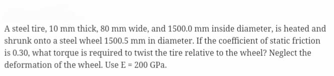 A steel tire, 10 mm thick, 80 mm wide, and 1500.0 mm inside diameter, is heated and
shrunk onto a steel wheel 1500.5 mm in diameter. If the coefficient of static friction
is 0.30, what torque is required to twist the tire relative to the wheel? Neglect the
deformation of the wheel. Use E = 200 GPa.