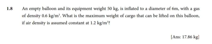 1.8
An empty balloon and its equipment weight 50 kg, is inflated to a diameter of 6m, with a gas
of density 0.6 kg/m³. What is the maximum weight of cargo that can be lifted on this balloon,
if air density is assumed constant at 1.2 kg/m³?
[Ans: 17.86 kg]