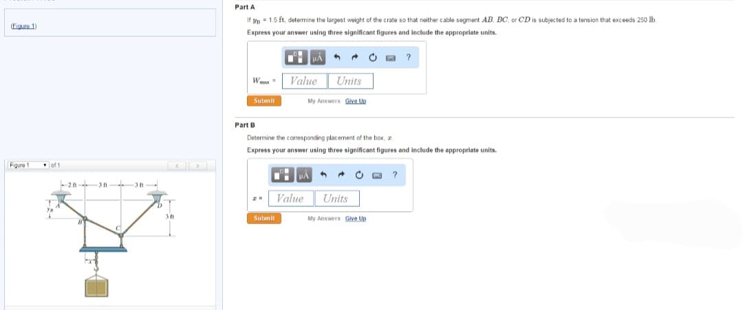 (Figure 1)
Figure 1
of 1
C
3 ft
Part A
If yn = 1.5 ft, determine the largest weight of the crate so that neither cable segment AB, BC, or CD is subjected to a tension that exceeds 250 lb.
Express your answer using three significant figures and include the appropriate units.
Wmax=
Submit
Part B
ZE
Value
Submit
4 →
Value
Units
My Answers Give Up
Determine the corresponding placement of the box, a
Express your answer using three significant figures and include the appropriate units.
μA 4 → C
Units
C
My Answers Give Up
?
?