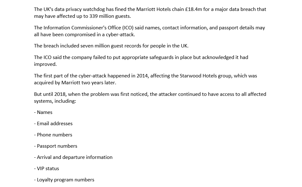 The UK's data privacy watchdog has fined the Marriott Hotels chain £18.4m for a major data breach that
may have affected up to 339 million guests.
The Information Commissioner's Office (ICO) said names, contact information, and passport details may
all have been compromised in a cyber-attack.
The breach included seven million guest records for people in the UK.
The ICO said the company failed to put appropriate safeguards in place but acknowledged it had
improved.
The first part of the cyber-attack happened in 2014, affecting the Starwood Hotels group, which was
acquired by Marriott two years later.
But until 2018, when the problem was first noticed, the attacker continued to have access to all affected
systems, including:
- Names
- Email addresses
- Phone numbers
Passport numbers
- Arrival and departure information
- VIP status
- Loyalty program numbers