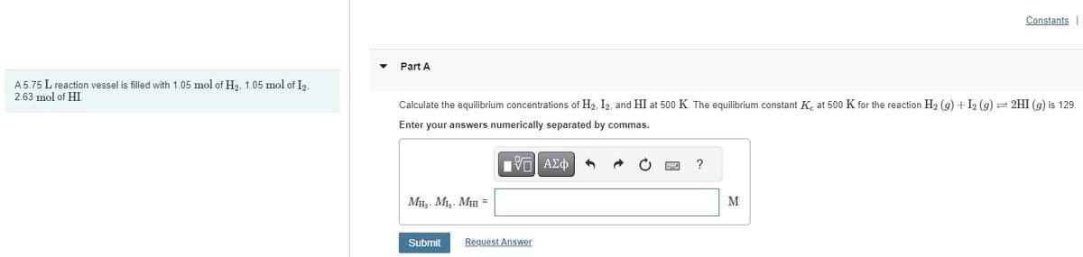 A 5.75 L reaction vessel is filled with 1.05 mol of H₂, 1.05 mol of I2,
2.63 mol of HI.
Part A
Calculate the equilibrium concentrations of H₂, I2, and HI at 500 K. The equilibrium constant Ke at 500 K for the reaction H₂ (g) + I2 (9) = 2HI (g) is 129.
Enter your answers numerically separated by commas.
IVE ΑΣΦ
MH₂, M₁₂, MHI =
Submit Request Answer
?
Constants
M