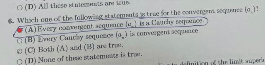 O (D) All these statements are true.
6. Which one of the following statements is true for the convergent sequence (a )?
(A) Every convergent sequence (@) is a Cauchy sequence.
(B) Every Cauchy sequence (a) is convergent sequence.
O (C) Both (A) and (B) are true.
(D) None of these statements is true.
n definition of the limit superic
