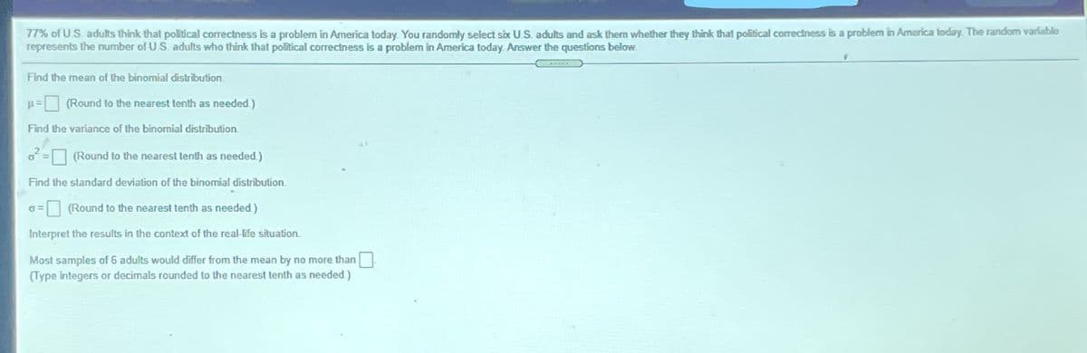 77% of US adults think that political correctness is a problem in America today You randomly select six US. adults and ask them whether they think that political correctness is a problem in America loday. The random variable
represents the number of US. adults who think thal political correctness is a problem in America today Answer the questions below.
Find the mean of the binomial distribution
O (Round to the nearest tenth as needed)
Find the variance of the binomial distribution
(Round to the nearest tenth as needed)
Find the standard deviation of the binomial distribution.
= (Round to the nearest tenth as needed)
Interpret the results in the context of the real-life situation.
Most samples of 6 adults would differ from the mean by no more than
(Type integers or decimals rounded to the nearest tenth as needed )
