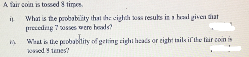 A fair coin is tossed 8 times.
i).
What is the probability that the eighth toss results in a head given that
preceding 7 tosses were heads?
ii).
What is the probability of getting eight heads or eight tails if the fair coin is
tossed 8 times?
