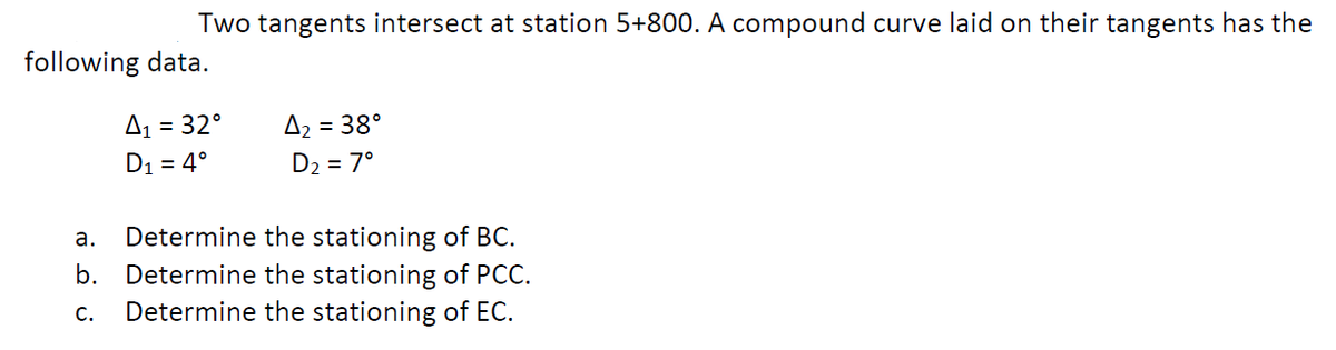 Two tangents intersect at station 5+800. A compound curve laid on their tangents has the
following data.
= 32°
A2
= 38°
D1 = 4°
D2 = 7°
а.
Determine the stationing of BC.
b. Determine the stationing of PCC.
Determine the stationing of EC.
c.
