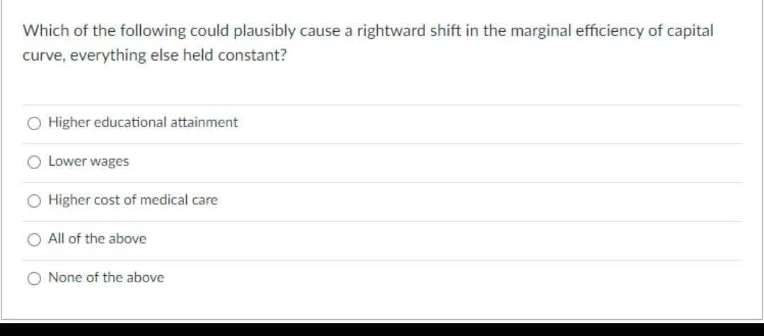 Which of the following could plausibly cause a rightward shift in the marginal efficiency of capital
curve, everything else held constant?
O Higher educational attainment
Lower wages
O Higher cost of medical care
All of the above
None of the above
