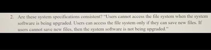 2. Are these system specifications consistent? "Users cannot access the file system when the system
software is being upgraded. Users can access the file system only if they can save new files. If
users cannot save new files, then the system software is not being upgraded."
