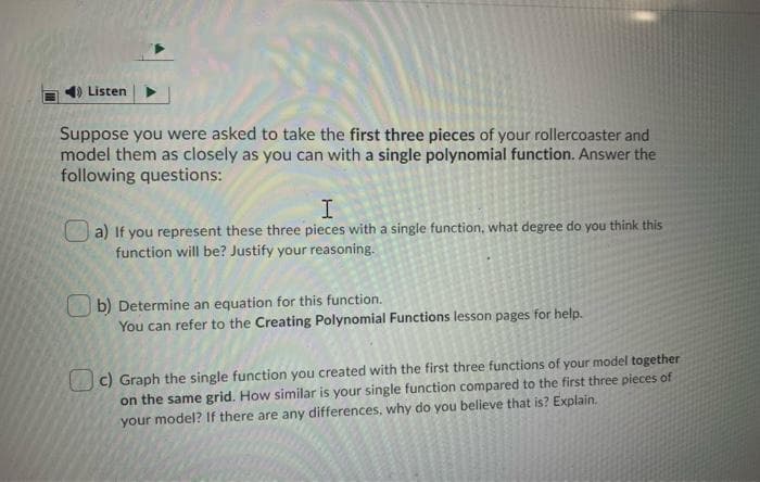 1) Listen
Suppose you were asked to take the first three pieces of your rollercoaster and
model them as closely as you can with a single polynomial function. Answer the
following questions:
I.
a) If you represent these three pieces with a single function, what degree do you think this
function will be? Justify your reasoning.
b) Determine an equation for this function.
You can refer to the Creating Polynomial Functions lesson pages for help.
c) Graph the single function you created with the first three functions of your model together
on the same grid. How similar is your single function compared to the first three pieces of
your model? If there are any differences, why do you believe that is? Explain.
