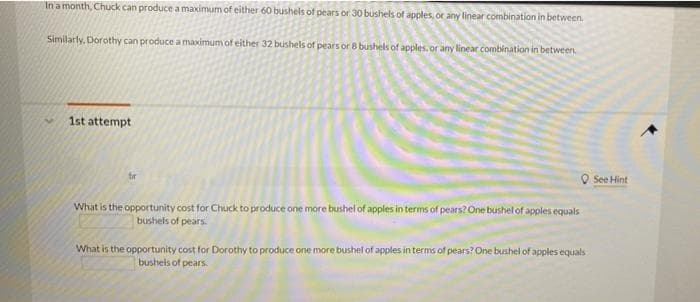 In a month, Chuck can produce a maximum of either 60 bushels of pears or 30 bushels of apples, or any linear combination in between.
Similarly, Dorothy can produce a maximum of either 32 bushels of pears or 8 bushels of apples, or any linear combination in between.
1st attempt
O See Hint
fir
What is the opportunity cost for Chuck to produce one more bushel of apples in terms of pears? One bushel of apples equals
bushels of pears
What is the opportunity cost for Dorothy to produce one more bushel of apples in terms of pears? One bushel of apples equals
bushels of pears.
