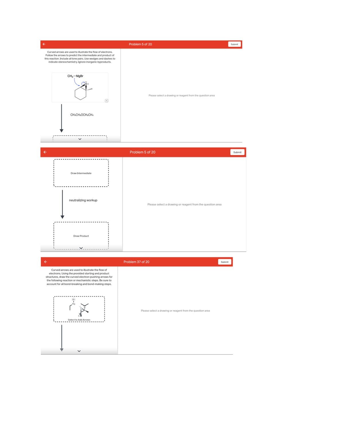Curved arrows are used to illustrate the flow of electrons.
Follow the arrows to predict the intermediate and product of
this reaction. Include all lone pairs. Use wedges and dashes to
indicate stereochemistry. Ignore inorganic byproducts.
CH3-MgBr
O:
CH3CH₂OCH₂CH3
Draw Intermediate
neutralizing workup
Draw Product
Curved arrows are used to illustrate the flow of
electrons. Using the provided starting and product
structures, draw the curved electron-pushing arrows for
the following reaction or mechanistic steps. Be sure to
account for all bond-breaking and bond-making steps.
شم
Select to Add Arrows
Problem 5 of 20
Please select a drawing or reagent from the question area
Problem 5 of 20
Please select a drawing or reagent from the question area
Problem 37 of 20
Please select a drawing or reagent from the question area
Submit
Submit
Submit