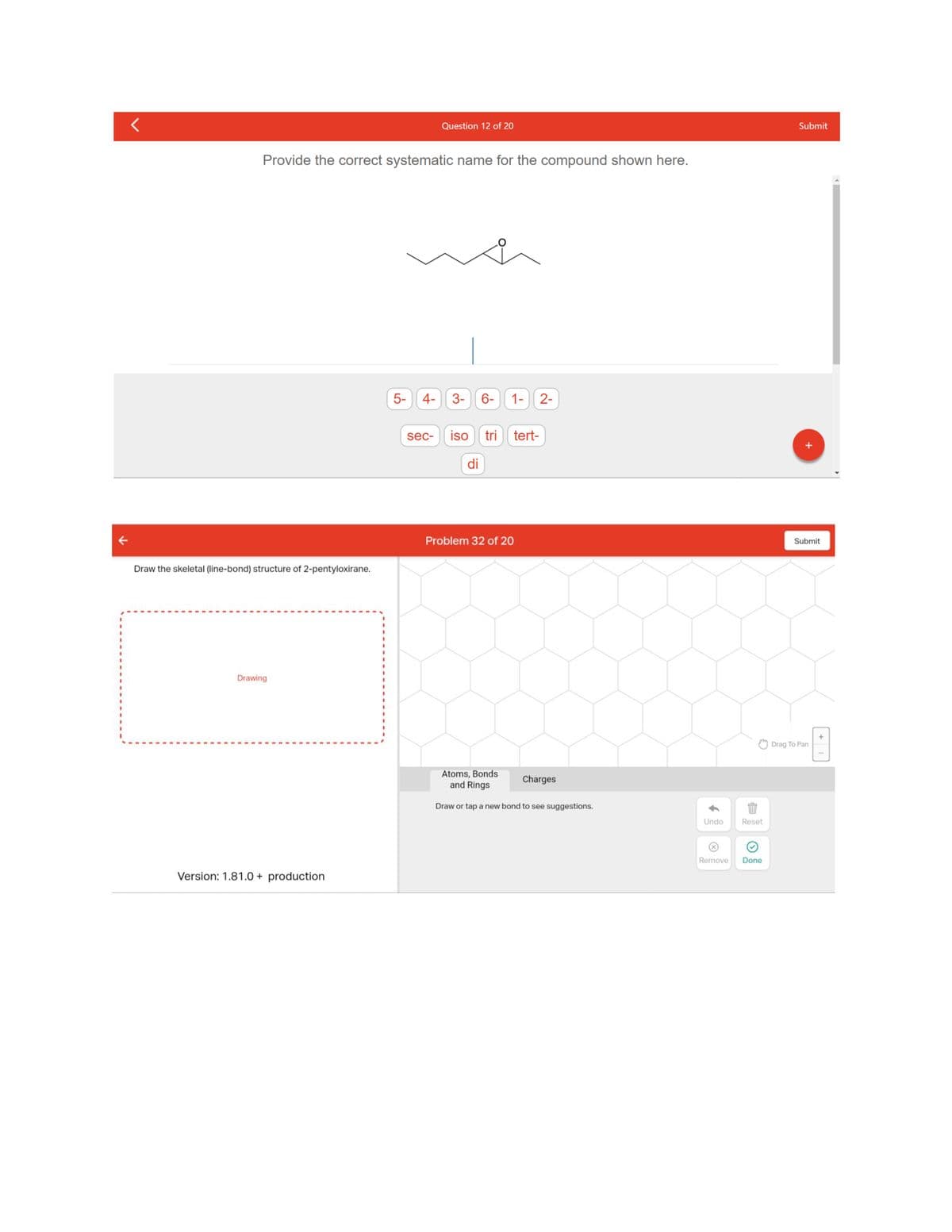 Provide the correct systematic name for the compound shown here.
Draw the skeletal (line-bond) structure of 2-pentyloxirane.
Drawing
Version: 1.81.0 + production
5-
4-
Question 12 of 20
sec-
3- 6- 1- 2-
iso tri
di
tert-
Problem 32 of 20
Atoms, Bonds
and Rings
Draw or tap a new bond to see suggestions.
Charges
$1
Undo
Reset
Remove Done
Submit
Submit
Drag To Pan
+