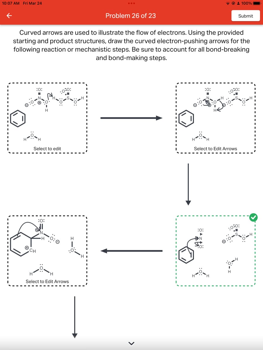 10:07 AM Fri Mar 24
:0:
Curved arrows are used to illustrate the flow of electrons. Using the provided
starting and product structures, draw the curved electron-pushing arrows for the
following reaction or mechanistic steps. Be sure to account for all bond-breaking
and bond-making steps.
Select to edit
:0:
·0²0:
ⒸCH
Problem 26 of 23
Select to Edit Arrows
>
@ 100%
:0:
:0:
Submit
Select to Edit Arrows
00:
.0.0: