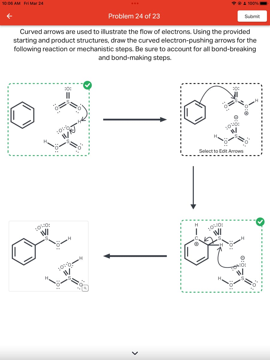 10:06 AM Fri Mar 24
Problem 24 of 23
Curved arrows are used to illustrate the flow of electrons. Using the provided
starting and product structures, draw the curved electron-pushing arrows for the
following reaction or mechanistic steps. Be sure to account for all bond-breaking
and bond-making steps.
:0:
02-2
@ 100%
:0:0
>
:0:
Select to Edit Arrows
Submit
:0:0:
IV/
H
or - by
H
:0:0:
•H
:0:0: