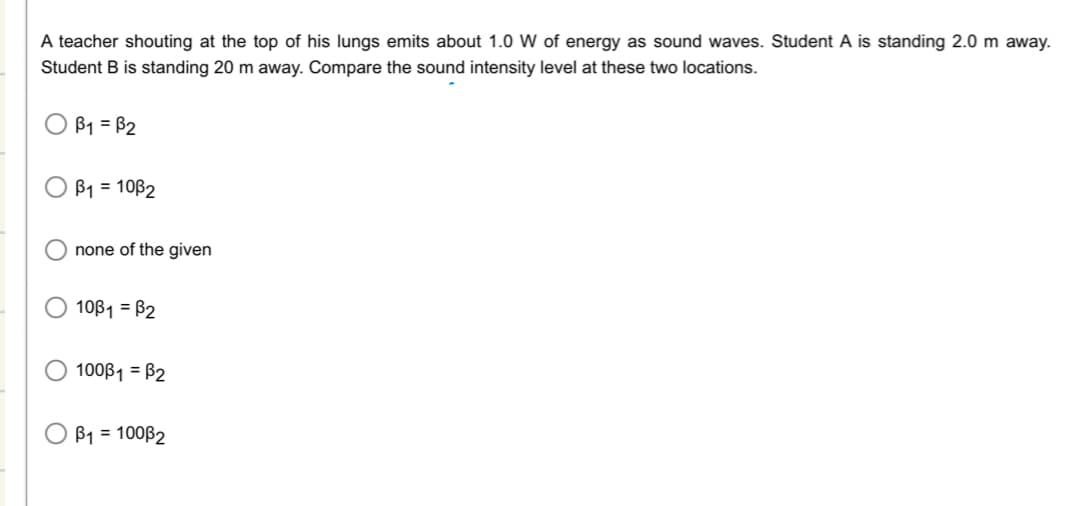 **Sound Intensity Level Comparison**

---

**Question:**
A teacher shouting at the top of his lungs emits about 1.0 W of energy as sound waves. Student A is standing 2.0 m away. Student B is standing 20 m away. Compare the sound intensity level at these two locations.

---

**Answer Choices:**

- ○ β₁ = β₂
- ○ β₁ = 10β₂
- ○ none of the given
- ○ 10β₁ = β₂
- ○ 100β₁ = β₂
- ○ β₁ = 100β₂

---

**Explanation:**
To solve this question, we need to understand that the intensity of sound decreases with distance. The intensity (I) of a sound is inversely proportional to the square of the distance (r) from the source. This relationship can be given by the formula:

\[ I \propto \frac{1}{r^2} \]

In this context, β₁ represents the sound intensity level at Student A's location (2.0 m away), and β₂ represents the sound intensity level at Student B's location (20 m away). Because the energy of sound dissipates as it moves further away from the source, the sound intensity levels at these two points are related as follows:

- For Student A (r₁ = 2.0 m), the intensity I₁ is proportional to \(\frac{1}{2^2} = \frac{1}{4}\)
- For Student B (r₂ = 20 m), the intensity I₂ is proportional to \(\frac{1}{20^2} = \frac{1}{400}\)

Thus, you can see the ratio of the intensities can be calculated:

\[ \frac{I₁}{I₂} = \frac{\frac{1}{4}}{\frac{1}{400}} = 100 \]

This means that the sound intensity level at Student A's location (2.0 m away) is 100 times that at Student B's location (20 m away).

Thus, the correct answer according to our options is:

- ○ β₁ = 100β₂