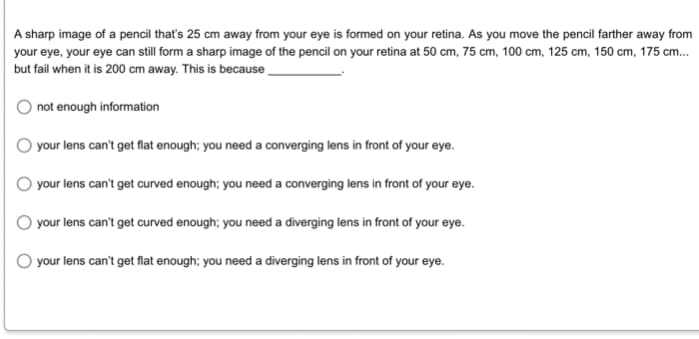 A sharp image of a pencil that's 25 cm away from your eye is formed on your retina. As you move the pencil farther away from
your eye, your eye can still form a sharp image of the pencil on your retina at 50 cm, 75 cm, 100 cm, 125 cm, 150 cm, 175 cm...
but fail when it is 200 cm away. This is because
not enough information
your lens can't get flat enough; you need a converging lens in front of your eye.
your lens can't get curved enough; you need a converging lens in front of your eye.
your lens can't get curved enough; you need a diverging lens in front of your eye.
your lens can't get flat enough; you need a diverging lens in front of your eye.