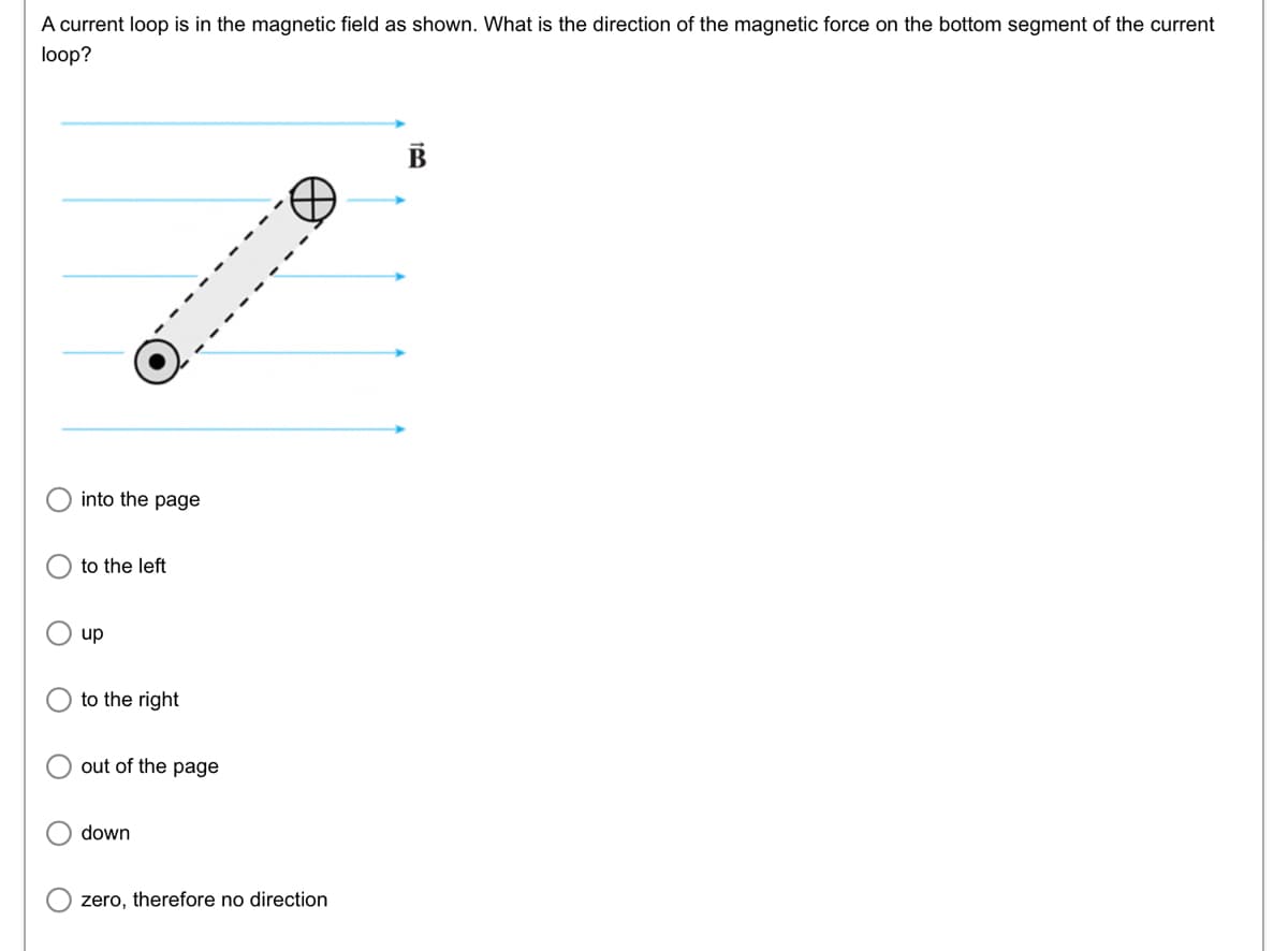 A current loop is in the magnetic field as shown. What is the direction of the magnetic force on the bottom segment of the current
loop?
into the page
to the left
up
to the right
out of the page
down
zero, therefore no direction