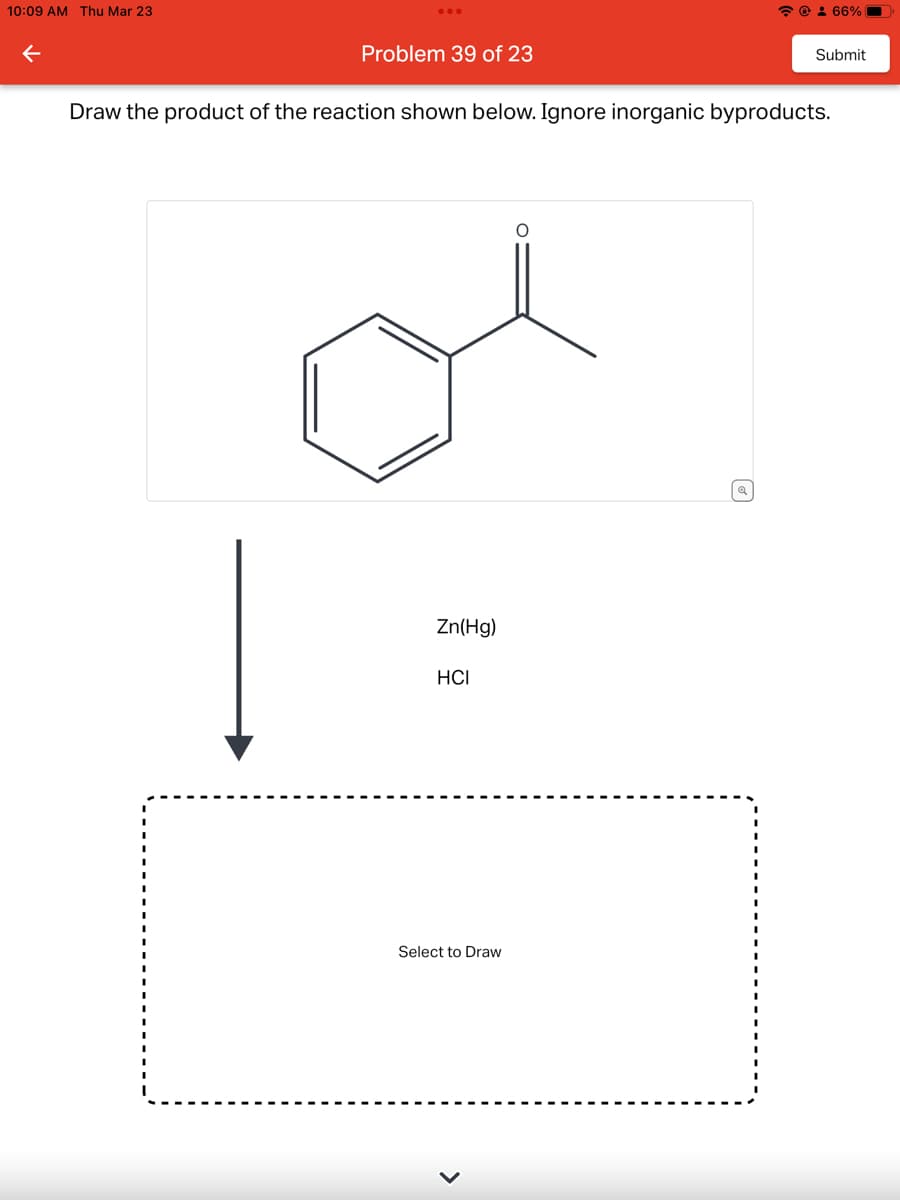 10:09 AM Thu Mar 23
Problem 39 of 23
Zn(Hg)
Draw the product of the reaction shown below. Ignore inorganic byproducts.
HCI
☎: 66%
Select to Draw
Submit