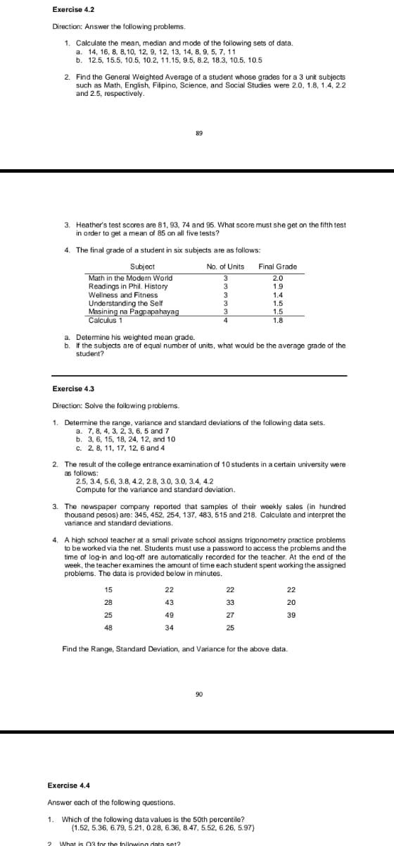 Exercise 4.2
Direction: Answer the following problems.
1. Calculate the mean, median and mode of the following sets of data.
14, 16, 8, 8,10, 12, 9, 12, 13, 14, 8, 9, 5, 7, 11
b. 12.5, 15.5, 10.5, 10.2, 11.15, 9.5, 8.2, 18.3, 10.5, 10.5
a.
2. Find the General Weighted Average of a student whose grades for a 3 unit subjects
such as Math, English, Filipino, Science, and Social Studies were 2.0, 1.8, 1.4, 2.2
and 2.5, respectively.
89
3. Heather's test scores are 81, 93, 74 and 95. What score must she get on the fifth test
in order to get a mean of 85 on all five tests?
4. The final grade of a student in six subjects are as follows:
Final Grade
Subject
Math in the Modern World
Readings in Phil. History
Wellness and Fitness
No. of Units
3
2.0
3
1.9
3
1.4
Understanding the Self
Masining na Pagpapahayag
Calculus 1
3
1.5
1.5
1.8
a. Determine his weighted mean grade.
b. If the subjects are of equal number of units, what would be the average grade of the
student?
Exercise 4.3
Direction: Solve the folowing problems.
1. Determine the range, variance and standard deviations of the following data sets.
a. 7, 8, 4, 3, 2, 3, 6, 5 and 7
b. 3, 6, 15, 18, 24, 12, and 10
c. 2, 8, 11, 17, 12, 6 and 4
The result of the college entrance examination of 10 students in a certain university were
as follows:
2.5, 3.4, 5.6, 3.8, 4.2, 2.8, 3.0, 3.0, 3.4, 4.2
Compute for the variance and standard deviation.
3. The newspaper company reported that samples of their weekly sales (in hundred
thousand pesos) are: 345, 452, 254, 137, 483, 515 and 218. Calculate and interpret the
variance and standard deviations.
4. A high school teacher at a small private school assigns trigonometry practice problems
to be worked via the net. Students must use a password to access the problems and the
time of log-in and log-off are automatically recorded for the teacher. At the end of the
week, the teacher examines the amount of time each student spent working the assigned
problems. The data is provided below in minutes.
15
22
22
22
28
43
33
20
25
49
27
39
48
34
25
Find the Range, Standard Deviation, and Variance for the above data.
90
Exercise 4.4
Answer each of the following questions.
1. Which of the following data values is the 50th percentile?
(1.52, 5.36, 6.79, 5.21, 0.28, 6.36, 8.47, 5.52, 6.26, 5.97)
? What is Q3 for the following data set?
