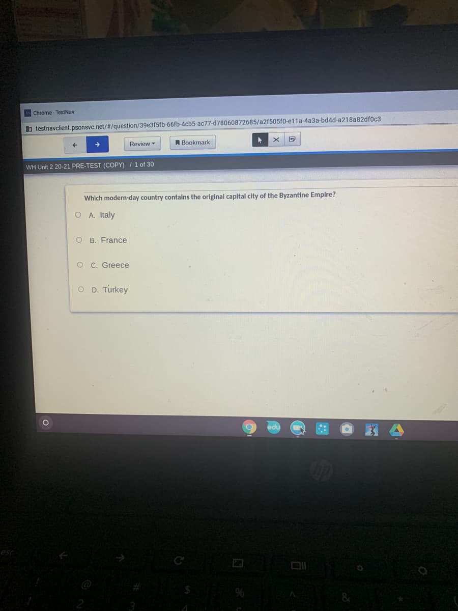 IN Chrome-TestNav
b testnavclient.psonsvc.net/#/question/39e3f5fb-66fb-4cb5-ac77-d78060872685/a2f505f0-e1la-4a3a-bd4d-a218a82dfoc3
Review
A Bookmark
WH Unit 2 20-21 PRE-TEST (COPY) / 1 of 30
Which modern-day country contains the original capital city of the Byzantine Empire?
O A. Italy
O B. France
O C. Greece
O D. Turkey
esc
