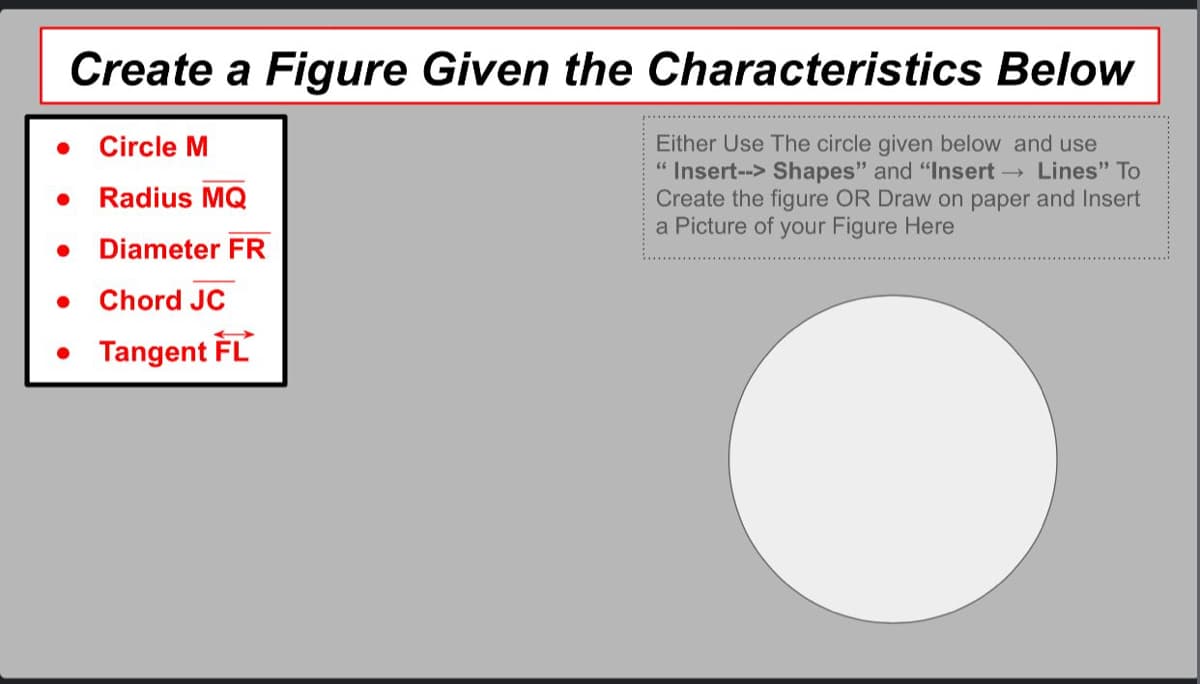 Create a Figure Given the Characteristics Below
Either Use The circle given below and use
Insert--> Shapes" and "Insert → Lines" To
Create the figure OR Draw on paper and Insert
a Picture of your Figure Here
Circle M
Radius MQ
● Diameter FR
. Chord JC
• Tangent FL
●