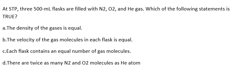 At STP, three 500-ml flasks are filled with N2, 02, and He gas. Which of the following statements is
TRUE?
a.The density of the gases is equal.
b.The velocity of the gas molecules in each flask is equal.
c.Each flask contains an equal number of gas molecules.
d. There are twice as many N2 and 02 molecules as He atom