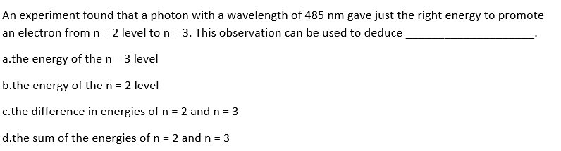 An experiment found that a photon with a wavelength of 485 nm gave just the right energy to promote
an electron from n = 2 level to n = 3. This observation can be used to deduce
a.the energy of the n = 3 level
b.the energy of the n = 2 level
c.the difference in energies of n = 2 and n = 3
d.the sum of the energies of n = 2 and n = 3