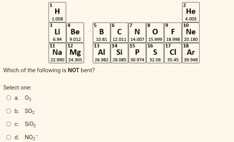 1
H
1.008
Li
Be
6.94 9.012
12
11
Na Mg
22.990 24.305
Which of the following is NOT bent?
Select one:
O a. 03
O b.
SO₂
O c. SiO₂
O d. NO₂
3
4
5
He
4.003
7
8
9
B
C N
O F
Ne
10.81 12.011 14.007 15.999 18.998 20.180
13
14 15
16 17 18
S CI
Al Si P
Ar
26.982 28.085 30.974 32.06 35.45 39.948
2
6
10