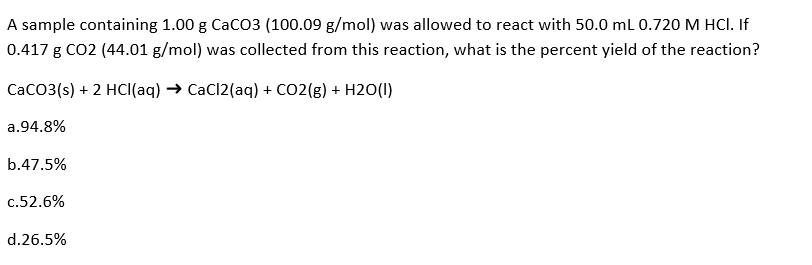 A sample containing 1.00 g CaCO3 (100.09 g/mol) was allowed to react with 50.0 mL 0.720 M HCl. If
0.417 g CO2 (44.01 g/mol) was collected from this reaction, what is the percent yield of the reaction?
CaCO3(s) + 2 HCl(aq) → CaCl2(aq) + CO2(g) + H2O(1)
a.94.8%
b.47.5%
c.52.6%
d.26.5%