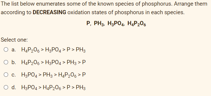 The list below enumerates some of the known species of phosphorus. Arrange them
according to DECREASING oxidation states of phosphorus in each species.
P, PH3, H3PO4, H4P₂06
Select one:
O a. H4P₂06 > H3PO4 > P > PH3
O b. H4P₂06 > H3PO4 > PH3 > P
O c.
H3PO4 > PH3 > H4P₂06 > P
O d. H3PO4 > H4P206 > P > PH3