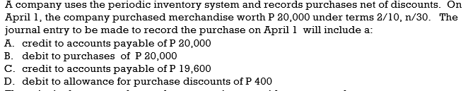 A company uses the periodic inventory system and records purchases net of discounts. On
April 1, the company purchased merchandise worth P 20,000 under terms 2/10, n/30. The
journal entry to be made to record the purchase on April 1 will include a:
A. credit to accounts payable of P 20,000
B. debit to purchases of P 20,000
C. credit to accounts payable of P 19,600
D. debit to allowance for purchase discounts of P 400
