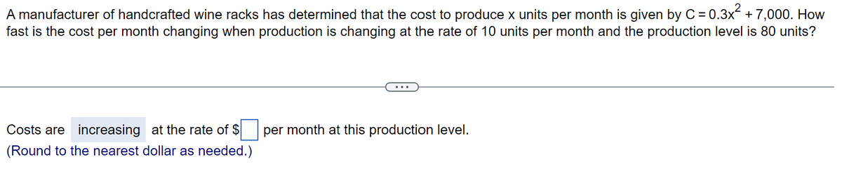 A manufacturer of handcrafted wine racks has determined that the cost to produce x units per month is given by C = 0.3x² + 7,000. How
fast is the cost per month changing when production is changing at the rate of 10 units per month and the production level is 80 units?
Costs are increasing at the rate of $
(Round to the nearest dollar as needed.)
per month at this production level.