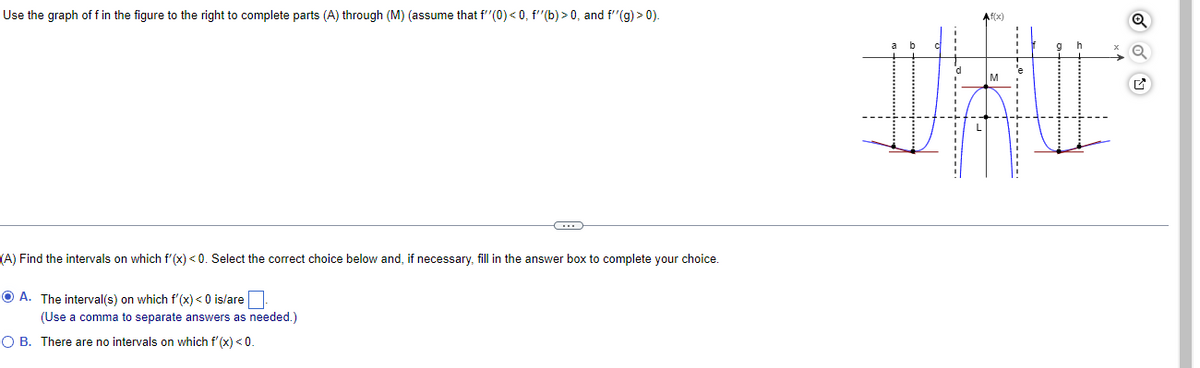 Use the graph of f in the figure to the right to complete parts (A) through (M) (assume that f''(0) <0, f''(b)>0, and f''(g) > 0).
C
(A) Find the intervals on which f'(x) <0. Select the correct choice below and, if necessary, fill in the answer box to complete your choice.
ⒸA. The interval(s) on which f'(x) < 0 is/are
(Use a comma to separate answers as needed.)
O B. There are no intervals on which f'(x) < 0.
---------
-----
@
---------
-
q
ON