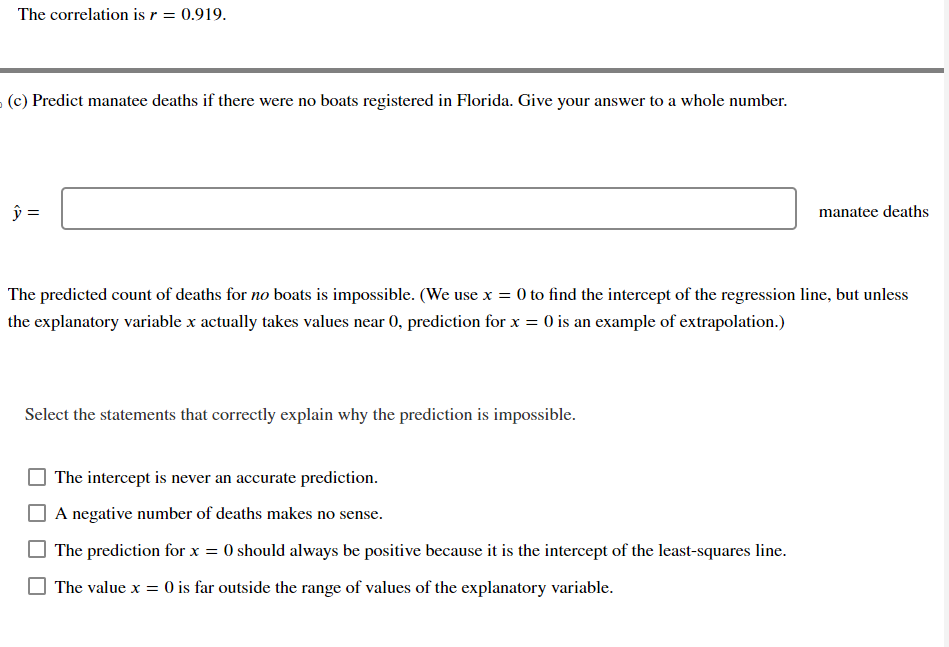 The correlation is r = 0.919.
(c) Predict manatee deaths if there were no boats registered in Florida. Give your answer to a whole number.
ŷ =
The predicted count of deaths for no boats is impossible. (We use x = 0 to find the intercept of the regression line, but unless
the explanatory variable x actually takes values near 0, prediction for x = 0 is an example of extrapolation.)
Select the statements that correctly explain why the prediction is impossible.
The intercept is never an accurate prediction.
A negative number of deaths makes no sense.
manatee deaths
The prediction for x = 0 should always be positive because it is the intercept of the least-squares line.
The value x = 0 is far outside the range of values of the explanatory variable.