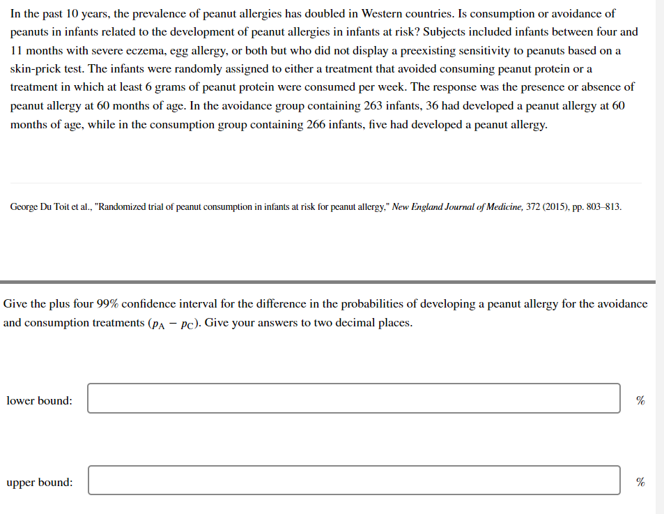 In the past 10 years, the prevalence of peanut allergies has doubled in Western countries. Is consumption or avoidance of
peanuts in infants related to the development of peanut allergies in infants at risk? Subjects included infants between four and
11 months with severe eczema, egg allergy, or both but who did not display a preexisting sensitivity to peanuts based on a
skin-prick test. The infants were randomly assigned to either a treatment that avoided consuming peanut protein or a
treatment in which at least 6 grams of peanut protein were consumed per week. The response was the presence or absence of
peanut allergy at 60 months of age. In the avoidance group containing 263 infants, 36 had developed a peanut allergy at 60
months of age, while in the consumption group containing 266 infants, five had developed a peanut allergy.
George Du Toit et al., "Randomized trial of peanut consumption in infants at risk for peanut allergy," New England Journal of Medicine, 372 (2015), pp. 803-813.
Give the plus four 99% confidence interval for the difference in the probabilities of developing a peanut allergy for the avoidance
and consumption treatments (PA - Pc). Give your answers to two decimal places.
lower bound:
upper bound:
%
%