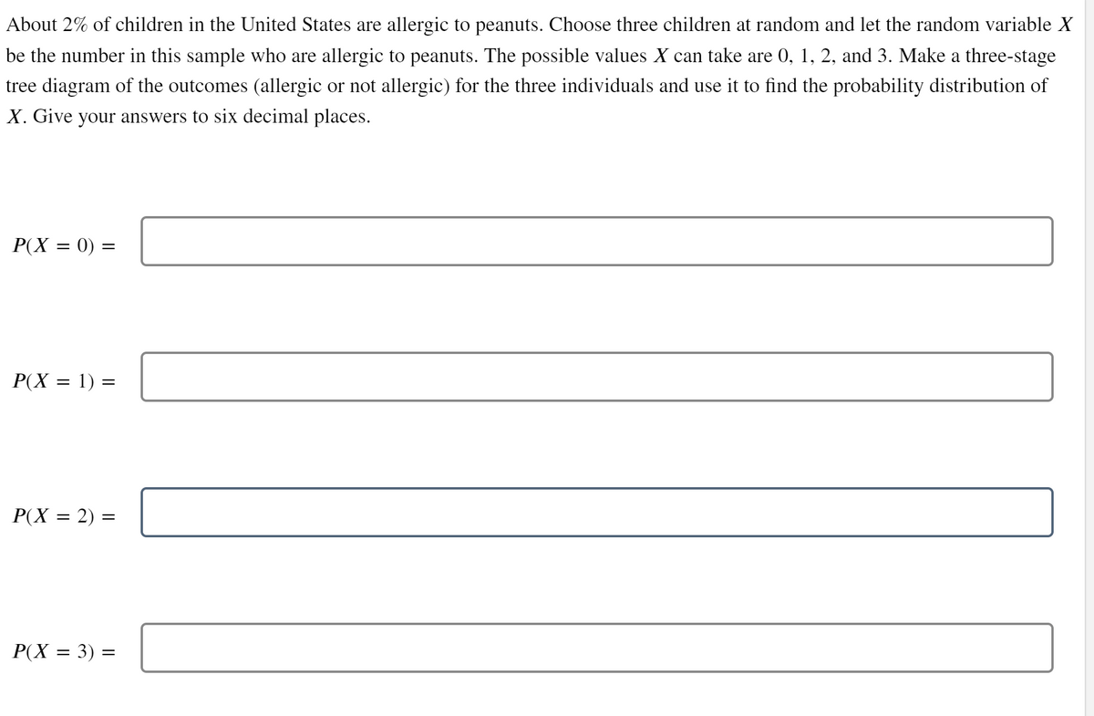 About 2% of children in the United States are allergic to peanuts. Choose three children at random and let the random variable X
be the number in this sample who are allergic to peanuts. The possible values X can take are 0, 1, 2, and 3. Make a three-stage
tree diagram of the outcomes (allergic or not allergic) for the three individuals and use it to find the probability distribution of
X. Give your answers to six decimal places.
P(X = 0) =
=
P(X = 1) =
P(X = 2) =
=
P(X = 3) =