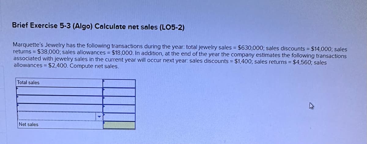 Brief Exercise 5-3 (Algo) Calculate net sales (LO5-2)
Marquette's Jewelry has the following transactions during the year: total jewelry sales = $630,000; sales discounts = $14,000; sales
returns = $38,000; sales allowances = $18,000. In addition, at the end of the year the company estimates the following transactions
associated with jewelry sales in the current year will occur next year: sales discounts = $1,400; sales returns = $4,560; sales
allowances = $2,400. Compute net sales.
Total sales
Net sales