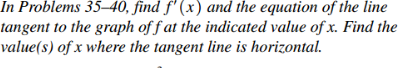 In Problems 35–40, find f'(x) and the equation of the line
tangent to the graph off at the indicated value of x. Find the
value(s) of x where the tangent line is horizontal.