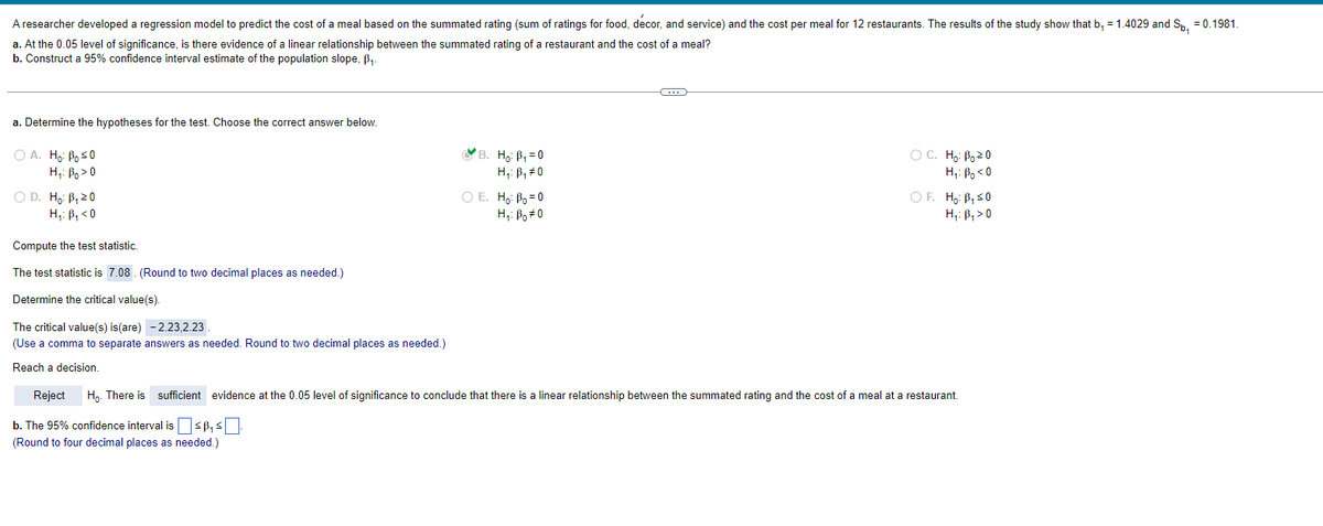 A researcher developed a regression model to predict the cost of a meal based on the summated rating (sum of ratings for food, decor, and service) and the cost per meal for 12 restaurants. The results of the study show that b₁ = 1.4029 and Sp, = 0.1981.
a. At the 0.05 level of significance, is there evidence of a linear relationship between the summated rating of a restaurant and the cost of a meal?
b. Construct a 95% confidence interval estimate of the population slope, B₁.
a. Determine the hypotheses for the test. Choose the correct answer below.
O A. Ho: Bo ≤0
H: Boo
O D. Ho: B₁ 20
H₁: B₁ <0
Compute the test statistic.
The test statistic is 7.08. (Round to two decimal places as needed.)
Determine the critical value(s).
The critical value(s) is (are) -2.23,2.23
(Use a comma to separate answers as needed. Round to two decimal places as needed.)
Reach a decision.
B. Ho: B₁=0
H₁: B₁ #0
O E. Ho: Bo=0
Hi: Bo#0
C
OC. Ho: B₂ 20
Hi Boo
OF. Ho: B₁ ≤0
H₁: B₁ > 0
Reject Ho. There is sufficient evidence at the 0.05 level of significance to conclude that there is a linear relationship between the summated rating and the cost of a meal at a restaurant.
b. The 95% confidence interval is ≤ ³₁ ≤
(Round to four decimal places as needed.)