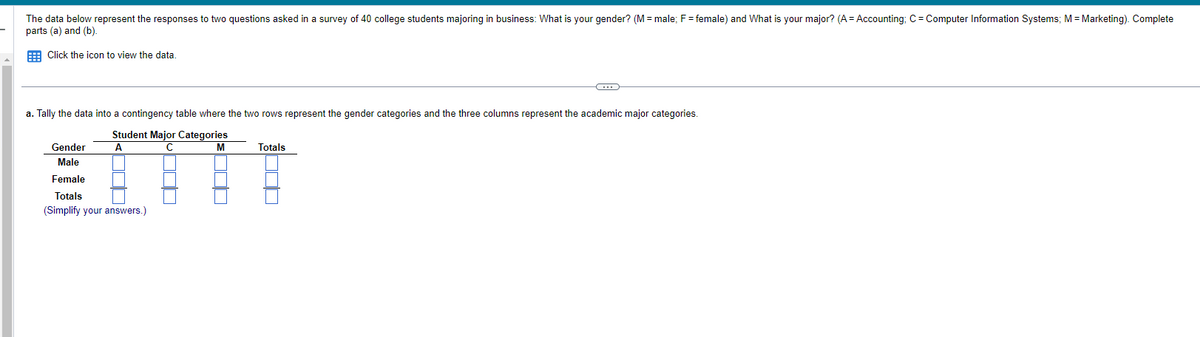 The data below represent the responses to two questions asked in a survey of 40 college students majoring in business: What is your gender? (M = male; F = female) and What is your major? (A = Accounting; C = Computer Information Systems; M = Marketing). Complete
parts (a) and (b).
Click the icon to view the data.
a. Tally the data into a contingency table where the two rows represent the gender categories and the three columns represent the academic major categories.
Student Major Categories
A
C
M
Gender
Male
Female
Totals
(Simplify your answers.)
C
Totals