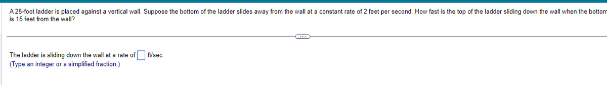 A 25-foot ladder is placed against a vertical wall. Suppose the bottom of the ladder slides away from the wall at a constant rate of 2 feet per second. How fast is the top of the ladder sliding down the wall when the bottom
is 15 feet from the wall?
The ladder is sliding down the wall at a rate of
(Type an integer or a simplified fraction.)
ft/sec.
G