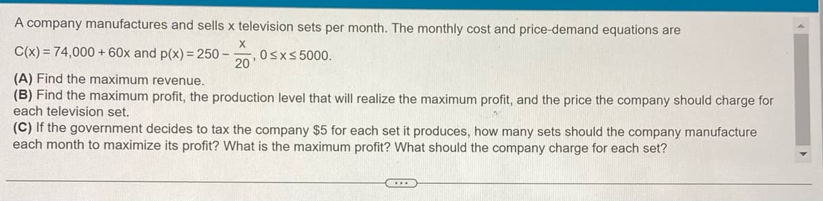 A company manufactures and sells x television sets per month. The monthly cost and price-demand equations are
X
C(x) = 74,000 + 60x and p(x) = 250-
(A) Find the maximum revenue.
(B) Find the maximum profit, the production level that will realize the maximum profit, and the price the company should charge for
each television set.
20
, 0≤x≤ 5000.
(C) If the government decides to tax the company $5 for each set it produces, how many sets should the company manufacture
each month to maximize its profit? What is the maximum profit? What should the company charge for each set?
....