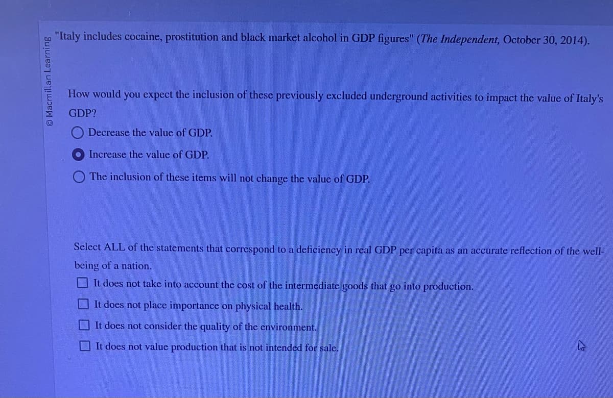 Macmillan Learning
"Italy includes cocaine, prostitution and black market alcohol in GDP figures" (The Independent, October 30, 2014).
How would you expect the inclusion of these previously excluded underground activities to impact the value of Italy's
GDP?
Decrease the value of GDP.
Increase the value of GDP.
The inclusion of these items will not change the value of GDP.
Select ALL of the statements that correspond to a deficiency in real GDP per capita as an accurate reflection of the well-
being of a nation.
It does not take into account the cost of the intermediate goods that go into production.
It does not place importance on physical health.
It does not consider the quality of the environment.
It does not value production that is not intended for sale.