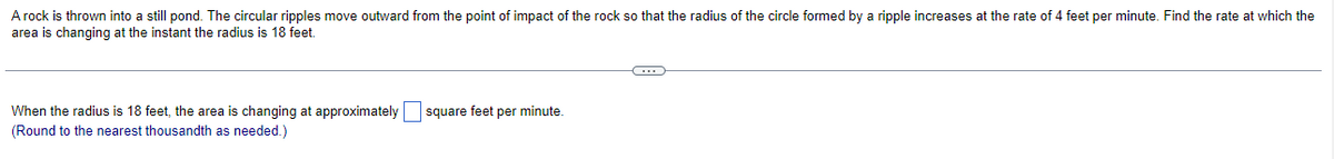 A rock is thrown into a still pond. The circular ripples move outward from the point of impact of the rock so that the radius of the circle formed by a ripple increases at the rate of 4 feet per minute. Find the rate at which the
area is changing at the instant the radius is 18 feet.
When the radius is 18 feet, the area is changing at approximately square feet per minute.
(Round to the nearest thousandth as needed.)
C・・・