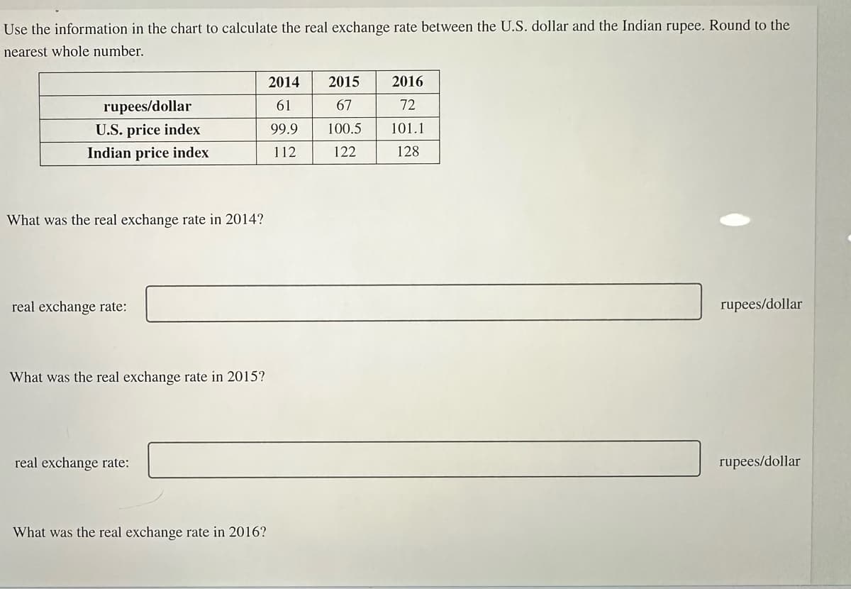 Use the information in the chart to calculate the real exchange rate between the U.S. dollar and the Indian rupee. Round to the
nearest whole number.
rupees/dollar
U.S. price index
Indian price index
What was the real exchange rate in 2014?
real exchange rate:
What was the real exchange rate in 2015?
real exchange rate:
What was the real exchange rate in 2016?
2014 2015
61
67
99.9
100.5
112
122
2016
72
101.1
128
rupees/dollar
rupees/dollar