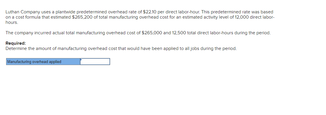 Luthan Company uses a plantwide predetermined overhead rate of $22.10 per direct labor-hour. This predetermined rate was based
on a cost formula that estimated $265,200 of total manufacturing overhead cost for an estimated activity level of 12,000 direct labor-
hours.
The company incurred actual total manufacturing overhead cost of $265,000 and 12,500 total direct labor-hours during the period.
Required:
Determine the amount of manufacturing overhead cost that would have been applied to all jobs during the period.
Manufacturing overhead applied