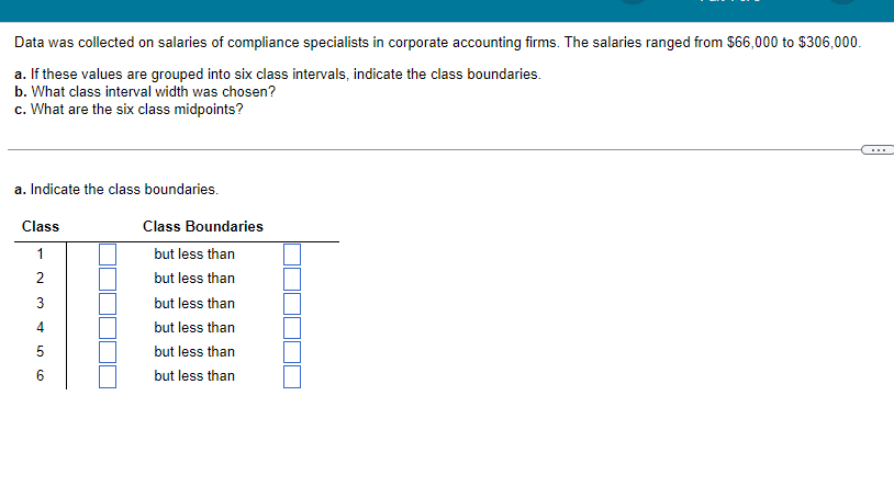 Data was collected on salaries of compliance specialists in corporate accounting firms. The salaries ranged from $66,000 to $306,000.
a. If these values are grouped into six class intervals, indicate the class boundaries.
b. What class interval width was chosen?
c. What are the six class midpoints?
a. Indicate the class boundaries.
Class
1
2
3
4
5
6
Class Boundaries
but less than
but less than
but less than
but less than
but less than
but less than