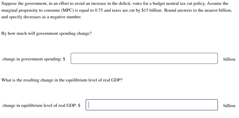 Suppose the government, in an effort to avoid an increase in the deficit, votes for a budget neutral tax cut policy. Assume the
marginal propensity to consume (MPC) is equal to 0.75 and taxes are cut by $15 billion. Round answers to the nearest billion,
and specify decreases as a negative number.
By how much will government spending change?
change in government spending: $
What is the resulting change in the equilibrium level of real GDP?
change in equilibrium level of real GDP: $
billion
billion